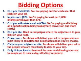 Bidding Options
1. Cost per click (CPC): You are paying only for each user that
clicks on your ad.
2. Impressions (CPI): You’re paying for cost per 1,000
impressions(Lower than CPC)
3. Cost per action/conversion (CPA): You’re paying and bidding
on a specific action being taken(more conversion and more
costly)
4. Cost per like: Used in campaigns where the objective is to gain
likes on your Page.
5. Conversions: Facebook will deliver your ad to people who are
most likely to complete the designated action you’ve chosen.
6. Clicks on your ad/to your site: Facebook will deliver your ad to
the people who are most likely to click to your site.
7. Daily Unique Reach: Facebook focuses on delivering your ads
to people up to once a day, affecting frequently.
 