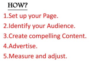 HOW?
1.Set up your Page.
2.Identify your Audience.
3.Create compelling Content.
4.Advertise.
5.Measure and adjust.
 