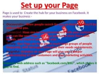 Set up your Page
Page is used to Create the hub for your business on Facebook. It
makes your business -
• Discoverable: When people search for you on Facebook, they'll be
able to find you.
• Connected: Have one-to-one conversations with your customers,
who can like your Page, read your posts and share them with
friends, and check in when they visit.
• Timely: Your Page can help you to reach large groups of people
frequently, with messages tailored to their needs and interests.
• Insightful: Analytics on your Page will give you a deeper
understanding of your customers and your marketing activities.
Request a web address such as "facebook.com/BSLI", which makes it
easy to find.
 