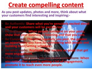 Create compelling content
As you post updates, photos and more, think about what
your customers find interesting and inspiring:-
• Be Authentic: Share what you're genuinely excited about
and your customers will be excited too.
• Be Responsive: When people comment on your posts,
show that your business is listening and that you care.
• Be Consistent: The more regularly you post, the greater
an opportunity you have for connecting with people and
building trust(Setting schedule).
• Do what works: Replicate your success on posts that get
more engagement.
• Make successful posts into successful promotions: When
you notice that a post is getting a lot of engagement,
promote it to reach even more people.
 