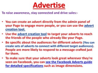 Advertise
To raise awareness, stay connected and drive sales:-
• You can create an advert directly from the admin panel of
your Page to engage more people, or you can use the advert
creation tool.
• Use the advert creation tool to target your adverts to reach
the friends of the people who already like your Page.
• Be specific about the audiences for different adverts (You can
create sets of adverts to connect with different target audiences).
People are more likely to respond to a message crafted just
for them.
• To make sure that your adverts look great wherever they're
seen on Facebook, you can see the Facebook Adverts guide
for detailed specifications such as image dimensions.
 