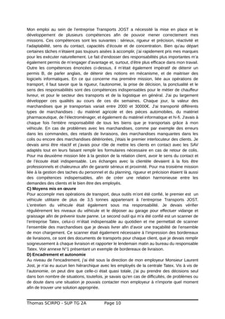 Mon emploi au sein de l’entreprise Transports JOST a nécessité la mise en place et le
développement de plusieurs compétences afin de pouvoir mener correctement mes
missions. Ces compétences sont les suivantes : sérieux, rigueur et précision, réactivité et
l’adaptabilité, sens du contact, capacités d’écoute et de concentration. Bien qu’au départ
certaines tâches n’étaient pas toujours aisées à accomplir, j’ai rapidement pris mes marques
pour les exécuter naturellement. Le fait d’endosser des responsabilités plus importantes m’a
également permis de m’engager d’avantage et, surtout, d’être plus efficace dans mon travail.
Outre les compétences énoncées ci-dessus, il m’était également impératif de détenir un
permis B, de parler anglais, de détenir des notions en mécanisme, et de maitriser des
logiciels informatiques. En ce qui concerne ma première mission, liée aux opérations de
transport, il faut savoir que la rigueur, l’autonomie, la prise de décision, la ponctualité et le
sens des responsabilités sont des compétences indispensables pour le métier de chauffeur
livreur, et pour le secteur des transports et de la logistique en général. J'ai pu largement
développer ces qualités au cours de ces dix semaines. Chaque jour, la valeur des
marchandises que je transportais variait entre 2000 et 30000€. J'ai transporté différents
types de marchandises : du matériel agricole et des pièces automobiles, du matériel
pharmaceutique, de l’électroménager, et également du matériel informatique et hi-fi. J'avais à
chaque fois l'entière responsabilité de tous les biens que je transportais grâce à mon
véhicule. En cas de problèmes avec les marchandises, comme par exemple des erreurs
dans les commandes, des retards de livraisons, des marchandises manquantes dans les
colis ou encore des marchandises détériorées, j'étais le premier interlocuteur des clients. Je
devais ainsi être réactif et j’avais pour rôle de mettre les clients en contact avec les SAV
adaptés tout en leurs faisant remplir les formulaires nécessaire en cas de retour de colis.
Pour ma deuxième mission liée à la gestion de la relation client, avoir le sens du contact et
de l’écoute était indispensable. Les échanges avec la clientèle devaient à la fois être
professionnels et chaleureux afin de garantir sérieux et proximité. Pour ma troisième mission
liée à la gestion des taches du personnel et du planning, rigueur et précision étaient là aussi
des compétences indispensables, afin de créer une relation harmonieuse entre les
demandes des clients et le bien être des employés.
C) Moyens mis en œuvre
Pour accomplir mes opérations de transport, deux outils m’ont été confié, le premier est un
véhicule utilitaire de plus de 3,5 tonnes appartenant à l’entreprise Transports JOST.
L'entretien du véhicule était également sous ma responsabilité. Je devais vérifier
régulièrement les niveaux du véhicule et le déposer au garage pour effectuer vidange et
graissage afin de prévenir toute panne. Le second outil qui m’a été confié est un scanner de
l’entreprise Tatex, celui-ci m’était indispensable au quotidien et me permettait de scanner
l’ensemble des marchandises que je devais livrer afin d’avoir une traçabilité de l’ensemble
de mon chargement. Ce scanner était également nécessaire à l’impression des bordereaux
de livraisons, ce sont des documents de transports pour chaque client, que je devais remplir
soigneusement à chaque livraison et rapporter le lendemain matin au bureau du responsable
Tatex. Voir annexe N°1 présentant un exemple de bordereaux de livraison.
D) Encadrement et autonomie
Au niveau de l'encadrement, j’ai été sous la direction de mon employeur Monsieur Laurent
Jost, je n’ai eu aucun lien hiérarchique avec les employés de la centrale Tatex. Vis à vis de
l’autonomie, on peut dire que celle-ci était quasi totale, j’ai pu prendre des décisions seul
dans bon nombre de situations, toutefois, je savais qu'en cas de difficultés, de problèmes ou
de doute dans une situation je pouvais contacter mon employeur à n'importe quel moment
afin de trouver une solution appropriée.
Thomas SCIRPO - SUP TG 2A Page 10
 