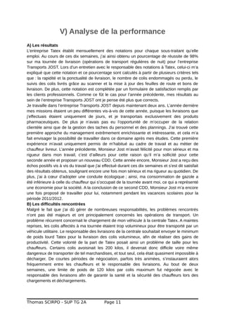 V) Analyse de la performance
A) Les résultats
L’entreprise Tatex établit mensuellement des notations pour chaque sous-traitant qu’elle
emploi. Au cours de ces dix semaines, j’ai ainsi obtenu un pourcentage de réussite de 98%
sur ma tournée de livraison (opérations de transport régulières de nuit) pour l’entreprise
Transports JOST. Lors d’un entretien avec le responsable des notations à Tatex, celui-ci m’a
expliqué que cette notation et ce pourcentage sont calculés à partir de plusieurs critères tels
que : la rapidité et la ponctualité de livraison, le nombre de colis endommagés ou perdu, le
suivis des colis livrés grâce au scanner et la mise à jour des feuilles de route et bons de
livraison. De plus, cette notation est complétée par un formulaire de satisfaction remplis par
les clients professionnels. Comme ce fût le cas pour l’année précédente, mes résultats au
sein de l’entreprise Transports JOST ont je pense été plus que corrects.
Je travaille dans l’entreprise Transports JOST depuis maintenant deux ans. L’année dernière
mes missions étaient un peu différentes vis-à-vis de cette année, puisque les livraisons que
j’effectuais étaient uniquement de jours, et je transportais exclusivement des produits
pharmaceutiques. De plus je n’avais pas eu l’opportunité de m’occuper de la relation
clientèle ainsi que de la gestion des taches du personnel et des plannings. J’ai trouvé cette
première approche du management extrêmement enrichissante et intéressante, et cela m’a
fait envisager la possibilité de travailler dans ce domaine après mes études. Cette première
expérience m’avait uniquement permis de m’habitué au cadre de travail et au métier de
chauffeur livreur. L’année précédente, Monsieur Jost m’avait félicité pour mon sérieux et ma
rigueur dans mon travail, c’est d’ailleurs pour cette raison qu’il m’a sollicité pour cette
seconde année et proposer un nouveau CDD. Cette année encore, Monsieur Jost a reçu des
échos positifs vis à vis du travail que j'ai effectué durant ces dix semaines et s’est dit satisfait
des résultats obtenus, soulignant encore une fois mon sérieux et ma rigueur au quotidien. De
plus, j’ai à cœur d’adopter une conduite écologique ; ainsi, ma consommation de gazole a
été inférieure à celle du chauffeur qui s’occupait de la tournée avant moi, ce qui a représenté
une économie pour la société. A la conclusion de ce second CDD, Monsieur Jost m’a encore
une fois proposé de travailler pour lui, notamment pendant les vacances scolaires pour la
période 2011/2012.
B) Les difficultés rencontrées
Malgré le fait que j’ai dû gérer de nombreuses responsabilités, les problèmes rencontrés
n’ont pas été majeurs et ont principalement concernés les opérations de transport. Un
problème récurrent concernait le chargement de mon véhicule à la centrale Tatex. A maintes
reprises, les colis affectés à ma tournée étaient trop volumineux pour être transporté par un
véhicule utilitaire. Le responsable des livraisons de la centrale souhaitait envoyer le minimum
de poids lourd Tatex pour la livraison des colis volumineux, afin de réaliser des gains de
productivité. Cette volonté de la part de Tatex posait ainsi un problème de taille pour les
chauffeurs. Certains colis avoisinait les 200 kilos, il devenait donc difficile voire même
dangereux de transporter de tel marchandises, et tout seul, cela était quasiment impossible à
décharger. De courtes périodes de négociation, parfois très animées, s’instauraient alors
fréquemment entre les chauffeurs et le responsable des livraisons. Au bout de deux
semaines, une limite de poids de 120 kilos par colis maximum fut négociée avec le
responsable des livraisons afin de garantir la santé et la sécurité des chauffeurs lors des
chargements et déchargements.
Thomas SCIRPO - SUP TG 2A Page 11
 