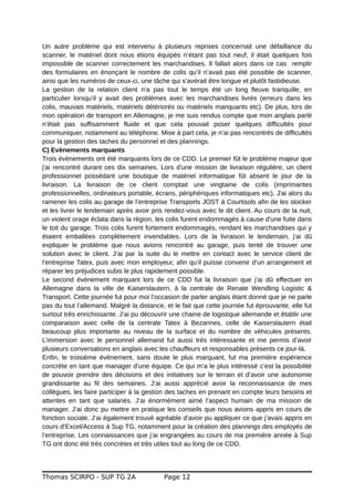 Un autre problème qui est intervenu à plusieurs reprises concernait une défaillance du
scanner, le matériel dont nous étions équipés n’étant pas tout neuf, il était quelques fois
impossible de scanner correctement les marchandises. Il fallait alors dans ce cas remplir
des formulaires en énonçant le nombre de colis qu’il n’avait pas été possible de scanner,
ainsi que les numéros de ceux-ci, une tâche qui s’avérait être longue et plutôt fastidieuse.
La gestion de la relation client n’a pas tout le temps été un long fleuve tranquille, en
particulier lorsqu’il y avait des problèmes avec les marchandises livrés (erreurs dans les
colis, mauvais matériels, matériels détériorés ou matériels manquants etc). De plus, lors de
mon opération de transport en Allemagne, je me suis rendus compte que mon anglais parlé
n’était pas suffisamment fluide et que cela pouvait poser quelques difficultés pour
communiquer, notamment au téléphone. Mise à part cela, je n’ai pas rencontrés de difficultés
pour la gestion des taches du personnel et des plannings.
C) Evènements marquants
Trois évènements ont été marquants lors de ce CDD. Le premier fût le problème majeur que
j'ai rencontré durant ces dix semaines. Lors d'une mission de livraison régulière, un client
professionnel possédant une boutique de matériel informatique fût absent le jour de la
livraison. La livraison de ce client comptait une vingtaine de colis (imprimantes
professionnelles, ordinateurs portable, écrans, périphériques informatiques etc). J'ai alors du
ramener les colis au garage de l’entreprise Transports JOST à Courtisols afin de les stocker
et les livrer le lendemain après avoir pris rendez-vous avec le dit client. Au cours de la nuit,
un violent orage éclata dans la région, les colis furent endommagés à cause d'une fuite dans
le toit du garage. Trois colis furent fortement endommagés, rendant les marchandises qui y
étaient emballées complètement invendables. Lors de la livraison le lendemain, j'ai dû
expliquer le problème que nous avions rencontré au garage, puis tenté de trouver une
solution avec le client. J’ai par la suite du le mettre en contact avec le service client de
l’entreprise Tatex, puis avec mon employeur, afin qu’il puisse convenir d’un arrangement et
réparer les préjudices subis le plus rapidement possible.
Le second évènement marquant lors de ce CDD fut la livraison que j’ai dû effectuer en
Allemagne dans la ville de Kaiserslautern, à la centrale de Renate Wendling Logistic &
Transport. Cette journée fut pour moi l’occasion de parler anglais étant donné que je ne parle
pas du tout l’allemand. Malgré la distance, et le fait que cette journée fut éprouvante, elle fut
surtout très enrichissante. J’ai pu découvrir une chaine de logistique allemande et établir une
comparaison avec celle de la centrale Tatex à Bezannes, celle de Kaiserslautern était
beaucoup plus importante au niveau de la surface et du nombre de véhicules présents.
L’immersion avec le personnel allemand fut aussi très intéressante et me permis d’avoir
plusieurs conversations en anglais avec les chauffeurs et responsables présents ce jour-là.
Enfin, le troisième évènement, sans doute le plus marquant, fut ma première expérience
concrète en tant que manager d’une équipe. Ce qui m’a le plus intéressé c’est la possibilité
de pouvoir prendre des décisions et des initiatives sur le terrain et d’avoir une autonomie
grandissante au fil des semaines. J’ai aussi apprécié avoir la reconnaissance de mes
collègues, les faire participer à la gestion des taches en prenant en compte leurs besoins et
attentes en tant que salariés. J’ai énormément aimé l’aspect humain de ma mission de
manager. J’ai donc pu mettre en pratique les conseils que nous avions appris en cours de
fonction sociale. J’ai également trouvé agréable d’avoir pu appliquer ce que j’avais appris en
cours d’Excel/Access à Sup TG, notamment pour la création des plannings des employés de
l’entreprise. Les connaissances que j’ai engrangées au cours de ma première année à Sup
TG ont donc été très concrètes et très utiles tout au long de ce CDD.
Thomas SCIRPO - SUP TG 2A Page 12
 
