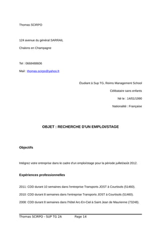 Thomas SCIRPO
124 avenue du général SARRAIL
Chalons en Champagne
Tel : 0668488606
Mail : thomas.scirpo@yahoo.fr
Étudiant à Sup TG, Reims Management School
Célibataire sans enfants
Né le : 14/01/1990
Nationalité : Française
OBJET : RECHERCHE D'UN EMPLOI/STAGE
Objectifs
Intégrez votre entreprise dans le cadre d'un emploi/stage pour la période juillet/août 2012.
Expériences professionnelles
2011: CDD durant 10 semaines dans l'entreprise Transports JOST à Courtisols (51460).
2010: CDD durant 8 semaines dans l'entreprise Transports JOST à Courtisols (51460).
2008: CDD durant 8 semaines dans l'hôtel Arc-En-Ciel à Saint Jean de Maurienne (73248).
Thomas SCIRPO - SUP TG 2A Page 14
 