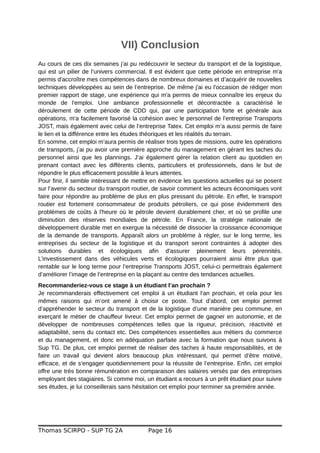 VII) Conclusion
Au cours de ces dix semaines j’ai pu redécouvrir le secteur du transport et de la logistique,
qui est un pilier de l’univers commercial. Il est évident que cette période en entreprise m'a
permis d'accroître mes compétences dans de nombreux domaines et d’acquérir de nouvelles
techniques développées au sein de l’entreprise. De même j'ai eu l'occasion de rédiger mon
premier rapport de stage, une expérience qui m'a permis de mieux connaître les enjeux du
monde de l'emploi. Une ambiance professionnelle et décontractée a caractérisé le
déroulement de cette période de CDD qui, par une participation forte et générale aux
opérations, m'a facilement favorisé la cohésion avec le personnel de l’entreprise Transports
JOST, mais également avec celui de l’entreprise Tatex. Cet emploi m’a aussi permis de faire
le lien et la différence entre les études théoriques et les réalités du terrain.
En somme, cet emploi m’aura permis de réaliser trois types de missions, outre les opérations
de transports, j’ai pu avoir une première approche du management en gérant les taches du
personnel ainsi que les plannings. J’ai également gérer la relation client au quotidien en
prenant contact avec les différents clients, particuliers et professionnels, dans le but de
répondre le plus efficacement possible à leurs attentes.
Pour finir, il semble intéressant de mettre en évidence les questions actuelles qui se posent
sur l’avenir du secteur du transport routier, de savoir comment les acteurs économiques vont
faire pour répondre au problème de plus en plus pressant du pétrole. En effet, le transport
routier est fortement consommateur de produits pétroliers, ce qui pose évidemment des
problèmes de coûts à l'heure où le pétrole devient durablement cher, et où se profile une
diminution des réserves mondiales de pétrole. En France, la stratégie nationale de
développement durable met en exergue la nécessité de dissocier la croissance économique
de la demande de transports. Apparaît alors un problème à régler, sur le long terme, les
entreprises du secteur de la logistique et du transport seront contraintes à adopter des
solutions durables et écologiques afin d'assurer pleinement leurs pérennités.
L’investissement dans des véhicules verts et écologiques pourraient ainsi être plus que
rentable sur le long terme pour l’entreprise Transports JOST, celui-ci permettrais également
d’améliorer l’image de l’entreprise en la plaçant au centre des tendances actuelles.
Recommanderiez-vous ce stage à un étudiant l’an prochain ?
Je recommanderais effectivement cet emploi à un étudiant l’an prochain, et cela pour les
mêmes raisons qui m’ont amené à choisir ce poste. Tout d’abord, cet emploi permet
d’appréhender le secteur du transport et de la logistique d’une manière peu commune, en
exerçant le métier de chauffeur livreur. Cet emploi permet de gagner en autonomie, et de
développer de nombreuses compétences telles que la rigueur, précision, réactivité et
adaptabilité, sens du contact etc. Des compétences essentielles aux métiers du commerce
et du management, et donc en adéquation parfaite avec la formation que nous suivons à
Sup TG. De plus, cet emploi permet de réaliser des taches à haute responsabilités, et de
faire un travail qui devient alors beaucoup plus intéressant, qui permet d’être motivé,
efficace, et de s’engager quotidiennement pour la réussite de l’entreprise. Enfin, cet emploi
offre une très bonne rémunération en comparaison des salaires versés par des entreprises
employant des stagiaires. Si comme moi, un étudiant a recours à un prêt étudiant pour suivre
ses études, je lui conseillerais sans hésitation cet emploi pour terminer sa première année.
Thomas SCIRPO - SUP TG 2A Page 16
 