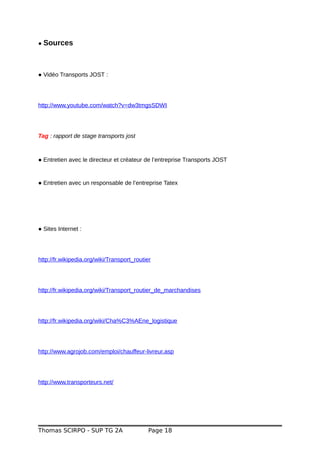 ● Sources
● Vidéo Transports JOST :
http://www.youtube.com/watch?v=dw3tmgsSDWI
Tag : rapport de stage transports jost
● Entretien avec le directeur et créateur de l’entreprise Transports JOST
● Entretien avec un responsable de l’entreprise Tatex
● Sites Internet :
http://fr.wikipedia.org/wiki/Transport_routier
http://fr.wikipedia.org/wiki/Transport_routier_de_marchandises
http://fr.wikipedia.org/wiki/Cha%C3%AEne_logistique
http://www.agrojob.com/emploi/chauffeur-livreur.asp
http://www.transporteurs.net/
Thomas SCIRPO - SUP TG 2A Page 18
 