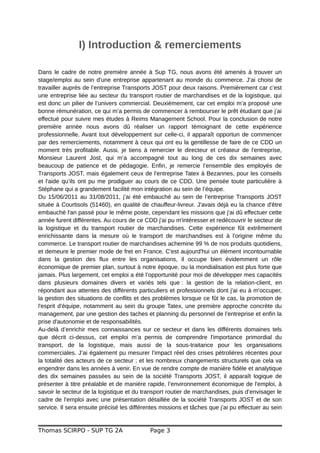 I) Introduction & remerciements
Dans le cadre de notre première année à Sup TG, nous avons été amenés à trouver un
stage/emploi au sein d'une entreprise appartenant au monde du commerce. J’ai choisi de
travailler auprès de l’entreprise Transports JOST pour deux raisons. Premièrement car c’est
une entreprise liée au secteur du transport routier de marchandises et de la logistique, qui
est donc un pilier de l’univers commercial. Deuxièmement, car cet emploi m’a proposé une
bonne rémunération, ce qui m’a permis de commencer à rembourser le prêt étudiant que j’ai
effectué pour suivre mes études à Reims Management School. Pour la conclusion de notre
première année nous avons dû réaliser un rapport témoignant de cette expérience
professionnelle. Avant tout développement sur celle-ci, il apparaît opportun de commencer
par des remerciements, notamment à ceux qui ont eu la gentillesse de faire de ce CDD un
moment très profitable. Aussi, je tiens à remercier le directeur et créateur de l'entreprise,
Monsieur Laurent Jost, qui m’a accompagné tout au long de ces dix semaines avec
beaucoup de patience et de pédagogie. Enfin, je remercie l’ensemble des employés de
Transports JOST, mais également ceux de l'entreprise Tatex à Bezannes, pour les conseils
et l'aide qu’ils ont pu me prodiguer au cours de ce CDD. Une pensée toute particulière à
Stéphane qui a grandement facilité mon intégration au sein de l’équipe.
Du 15/06/2011 au 31/08/2011, j’ai été embauché au sein de l’entreprise Transports JOST
située à Courtisols (51460), en qualité de chauffeur-livreur. J'avais déjà eu la chance d'être
embauché l'an passé pour le même poste, cependant les missions que j'ai dû effectuer cette
année furent différentes. Au cours de ce CDD j'ai pu m'intéresser et redécouvrir le secteur de
la logistique et du transport routier de marchandises. Cette expérience fût extrêmement
enrichissante dans la mesure où le transport de marchandises est à l'origine même du
commerce. Le transport routier de marchandises achemine 99 % de nos produits quotidiens,
et demeure le premier mode de fret en France. C'est aujourd'hui un élément incontournable
dans la gestion des flux entre les organisations, il occupe bien évidemment un rôle
économique de premier plan, surtout à notre époque, ou la mondialisation est plus forte que
jamais. Plus largement, cet emploi a été l’opportunité pour moi de développer mes capacités
dans plusieurs domaines divers et variés tels que : la gestion de la relation-client, en
répondant aux attentes des différents particuliers et professionnels dont j'ai eu à m'occuper,
la gestion des situations de conflits et des problèmes lorsque ce fût le cas, la promotion de
l'esprit d'équipe, notamment au sein du groupe Tatex, une première approche concrète du
management, par une gestion des taches et planning du personnel de l’entreprise et enfin la
prise d'autonomie et de responsabilités.
Au-delà d’enrichir mes connaissances sur ce secteur et dans les différents domaines tels
que décrit ci-dessus, cet emploi m’a permis de comprendre l'importance primordial du
transport, de la logistique, mais aussi de la sous-traitance pour les organisations
commerciales. J’ai également pu mesurer l’impact réel des crises pétrolières récentes pour
la totalité des acteurs de ce secteur ; et les nombreux changements structurels que cela va
engendrer dans les années à venir. En vue de rendre compte de manière fidèle et analytique
des dix semaines passées au sein de la société Transports JOST, il apparaît logique de
présenter à titre préalable et de manière rapide, l’environnement économique de l'emploi, à
savoir le secteur de la logistique et du transport routier de marchandises, puis d’envisager le
cadre de l'emploi avec une présentation détaillée de la société Transports JOST et de son
service. Il sera ensuite précisé les différentes missions et tâches que j’ai pu effectuer au sein
Thomas SCIRPO - SUP TG 2A Page 3
 
