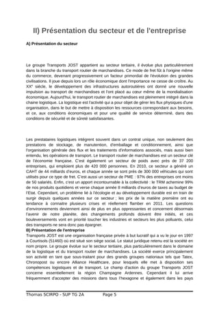 II) Présentation du secteur et de l'entreprise
A) Présentation du secteur
Le groupe Transports JOST appartient au secteur tertiaire, il évolue plus particulièrement
dans la branche du transport routier de marchandises. Ce mode de fret fût à l'origine même
du commerce, devenant progressivement un facteur primordial de l'évolution des grandes
civilisations. Il joue depuis lors un rôle économique dont l'importance ne cesse de croître. Au
XXe
siècle, le développement des infrastructures autoroutières ont donné une nouvelle
impulsion au transport de marchandises et l'ont placé au cœur même de la mondialisation
économique. Aujourd'hui, le transport routier de marchandises est pleinement intégré dans la
chaine logistique. La logistique est l'activité qui a pour objet de gérer les flux physiques d'une
organisation, dans le but de mettre à disposition les ressources correspondant aux besoins,
et ce, aux conditions économiques et pour une qualité de service déterminé, dans des
conditions de sécurité et de sûreté satisfaisantes.
Les prestataires logistiques intègrent souvent dans un contrat unique, non seulement des
prestations de stockage, de manutention, d'emballage et conditionnement, ainsi que
l'organisation générale des flux et les traitements d'informations associés, mais aussi bien
entendu, les opérations de transport. Le transport routier de marchandises est un secteur clé
de l’économie française. C’est également un secteur de poids avec près de 37 200
entreprises, qui emploient plus de 420 000 personnes. En 2010, ce secteur a généré un
CAHT de 44 milliards d’euros, et chaque année se sont près de 300 000 véhicules qui sont
utilisés pour ce type de fret. C’est aussi un secteur de PME : 97% des entreprises ont moins
de 50 salariés. Enfin, c’est un apport incontournable à la collectivité : le TRM achemine 99%
de nos produits quotidiens et verse chaque année 8 milliards d’euros de taxes au budget de
l’Etat. Cependant, un problème lié à l’écologie et au développement durable est en train de
surgir depuis quelques années sur ce secteur ; les prix de la matière première ont eu
tendance à connaitre plusieurs crises et réellement flamber en 2011. Les questions
d’environnements deviennent ainsi de plus en plus oppressantes et concernent désormais
l’avenir de notre planète, des changements profonds doivent être initiés, et ces
bouleversements vont en priorité toucher les industries et secteurs les plus polluants, celui
des transports ne sera donc pas épargner.
B) Présentation de l'entreprise
Transports JOST est une organisation française privée à but lucratif qui a vu le jour en 1997
à Courtisols (51460) où est situé son siège social. Le statut juridique retenu est la société en
nom propre. Le groupe évolue sur le secteur tertiaire, plus particulièrement dans le domaine
de la logistique et du transport routier de marchandises. La société exerce principalement
son activité en tant que sous-traitant pour des grands groupes nationaux tels que Tatex,
Chronopost ou encore Alliance Healthcare, pour lesquels elle met à disposition ses
compétences logistiques et de transport. Le champ d'action du groupe Transports JOST
concerne essentiellement la région Champagne Ardennes. Cependant il lui arrive
fréquemment d'accepter des missions dans tous l’hexagone et également dans les pays
Thomas SCIRPO - SUP TG 2A Page 5
 