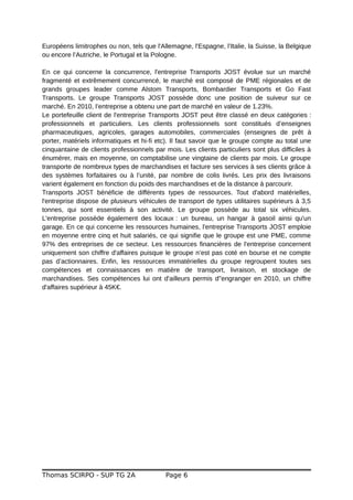 Européens limitrophes ou non, tels que l'Allemagne, l'Espagne, l’Italie, la Suisse, la Belgique
ou encore l’Autriche, le Portugal et la Pologne.
En ce qui concerne la concurrence, l'entreprise Transports JOST évolue sur un marché
fragmenté et extrêmement concurrencé, le marché est composé de PME régionales et de
grands groupes leader comme Alstom Transports, Bombardier Transports et Go Fast
Transports. Le groupe Transports JOST possède donc une position de suiveur sur ce
marché. En 2010, l’entreprise a obtenu une part de marché en valeur de 1.23%.
Le portefeuille client de l'entreprise Transports JOST peut être classé en deux catégories :
professionnels et particuliers. Les clients professionnels sont constitués d’enseignes
pharmaceutiques, agricoles, garages automobiles, commerciales (enseignes de prêt à
porter, matériels informatiques et hi-fi etc). Il faut savoir que le groupe compte au total une
cinquantaine de clients professionnels par mois. Les clients particuliers sont plus difficiles à
énumérer, mais en moyenne, on comptabilise une vingtaine de clients par mois. Le groupe
transporte de nombreux types de marchandises et facture ses services à ses clients grâce à
des systèmes forfaitaires ou à l’unité, par nombre de colis livrés. Les prix des livraisons
varient également en fonction du poids des marchandises et de la distance à parcourir.
Transports JOST bénéficie de différents types de ressources. Tout d'abord matérielles,
l'entreprise dispose de plusieurs véhicules de transport de types utilitaires supérieurs à 3,5
tonnes, qui sont essentiels à son activité. Le groupe possède au total six véhicules.
L'entreprise possède également des locaux : un bureau, un hangar à gasoil ainsi qu'un
garage. En ce qui concerne les ressources humaines, l'entreprise Transports JOST emploie
en moyenne entre cinq et huit salariés, ce qui signifie que le groupe est une PME, comme
97% des entreprises de ce secteur. Les ressources financières de l'entreprise concernent
uniquement son chiffre d'affaires puisque le groupe n’est pas coté en bourse et ne compte
pas d’actionnaires. Enfin, les ressources immatérielles du groupe regroupent toutes ses
compétences et connaissances en matière de transport, livraison, et stockage de
marchandises. Ses compétences lui ont d'ailleurs permis d''engranger en 2010, un chiffre
d'affaires supérieur à 45K€.
Thomas SCIRPO - SUP TG 2A Page 6
 