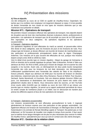 IV) Présentation des missions
A) Titre et objectifs
J'ai été embauché au cours de ce CDD en qualité de chauffeur-livreur. Cependant, les
taches que m’a confiées mon employeur ont largement dépassé ce statut. Il m’est possible
de diviser l’ensemble de mon travail en trois types de missions distinctes que je vais
maintenant vous présenter en détails.
Mission N°1 : Opérations de transport
Ma première mission consistait à effectuer des opérations de transport, mes objectifs étaient
de récupérer puis de livrer des marchandises diverses à plusieurs clients, professionnels et
particuliers. Les opérations de transport que j'ai dû accomplir au cours de ce CDD peuvent
être regroupées en deux catégories : les opérations régulières et les opérations
occasionnelles.
1) Transport : Opérations régulières
Les opérations régulières se sont effectuées du mardi au samedi, et peuvent-elles même
être divisé en deux catégories, avec les livraisons de jours et les livraisons de nuits. Pour
chaque type de livraison, je devais effectuer une tournée de livraison de marchandises pour
des particuliers et professionnels principalement située dans la région Champagne
Ardennes. Ces missions ont le plus souvent été effectuées de nuit, puisque mes horaires
étaient compris entre 3h30 et 10h00 du matin.
Voici le détail d'une journée type en mission régulière : Départ du garage de l'entreprise à
3h30 en direction de la centrale logistique du groupe Tatex à Bezannes. Arrivée à Tatex aux
alentours de 4h10. De 4h10 à 5h00, j'avais pour mission de charger, trier et scanner les colis
assignés à ma tournée. Avant cela, un déchargement de deux poids lourds transportant
l'ensemble des colis pour les livraisons de nuit était nécessaire, ces déchargements
s'effectuaient quotidiennement avec l'ensemble des salariés de Tatex et les chauffeurs-
livreurs présents. Départ aux alentours de 5h00 pour ma tournée de livraison en direction
des Ardennes, notamment près des villes d’Acy Romance, Pauvre et Rethel. Puis Vouziers,
Sechault, Sainte Menehould, et Courtisols. Soit une distance globale d'environ 250km par
jours. Les destinations et destinataires des livraisons de jours étaient très variés mais
globalement situées dans la Marne. Vous retrouverez dans les sources, un lien YouTube
d’une courte vidéo (1min50) que j’ai réalisée au cours de mon CDD et qui retrace une
journée type en mission régulière, j’ai pensé qu’un apport audiovisuel permettrait de mieux
se rendre compte de l’ambiance propre à ce métier, tout en découvrant de manière plus
précise les différents aspects et lieux de mes opérations de transport.
2) Transport : Opérations occasionnelles
Les missions occasionnelles se sont effectuées ponctuellement le lundi, il s'agissait
généralement de livraison express pour des particuliers et des garages automobiles. J'ai
également effectué une livraison de marchandises à l'étranger, en Allemagne dans la ville de
Kaiserslautern à la centrale de Renate Wendling Logistic & Transport. Ne parlant pas un mot
d'allemand, ce fût l'occasion de travailler mon anglais le temps d'une journée. Il faut savoir
que la maitrise d'une langue étrangère est de plus en plus nécessaire pour exercer le métier
de chauffeur-livreur, spécialement pour ceux qui sont en contact avec des clients étrangers.
Mission N°2 : Gestion de la relation client
Thomas SCIRPO - SUP TG 2A Page 8
 