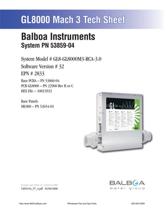 GL8000 Mach 3 Tech Sheet
 Balboa Instruments
 System PN 53859-04

 System Model # GL8-GL8000M3-RCA-3.0
 Software Version # 32
 EPN # 2833
 Base PCBA – PN 53860-04
 PCB GL8000 – PN 22960 Rev B or C
 HEX File – 10013932

 Base Panels
 ML900 – PN 52654-01




 Template used: 40598-v32_A.pdf 04/15/2008
 53859-04_97_A.pdf 05/06/2008



http://www.MyPoolSpas.com                    Wholesale Pool and Spa Parts
                                                       Page 1               920-925-3094
                                                                                 53859-04_97_A
 