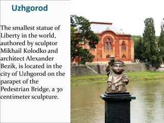 Uzhgorod
The smallest statue of
Liberty in the world,
authored by sculptor
Mikhail Kolodko and
architect Alexander
Bezik, is located in the
city of Uzhgorod on the
parapet of the
Pedestrian Bridge, a 30
centimeter sculpture.
 