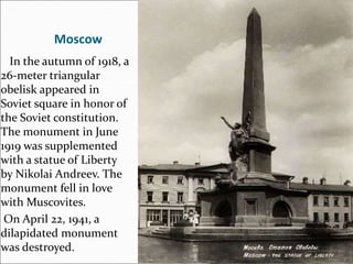 Moscow
In the autumn of 1918, a
26-meter triangular
obelisk appeared in
Soviet square in honor of
the Soviet constitution.
The monument in June
1919 was supplemented
with a statue of Liberty
by Nikolai Andreev. The
monument fell in love
with Muscovites.
On April 22, 1941, a
dilapidated monument
was destroyed.
 
