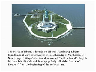 The Statue of Liberty is located on Liberty Island (Eng. Liberty
Island), about 3 km southwest of the southern tip of Manhattan, in
New Jersey. Until 1956, the island was called “Bedlow Island” (English
Bedloe’s Island), although it was popularly called the “Island of
Freedom” from the beginning of the 20th century.
 