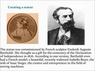 Creating a statue
The statue was commissioned by French sculptor Frederik Auguste
Bartholdi. She thought as a gift for the centenary of the Declaration
of Independence in 1876. According to one version, Bartholdi even
had a French model: a beautiful, recently widowed Isabella Boyer, the
wife of Isaac Singer, the creator and entrepreneur in the field of
sewing machines.
 