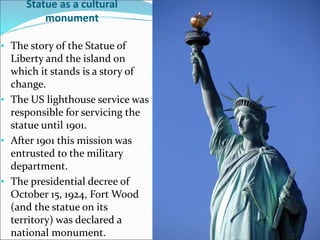 Statue as a cultural
monument
• The story of the Statue of
Liberty and the island on
which it stands is a story of
change.
• The US lighthouse service was
responsible for servicing the
statue until 1901.
• After 1901 this mission was
entrusted to the military
department.
• The presidential decree of
October 15, 1924, Fort Wood
(and the statue on its
territory) was declared a
national monument.
 
