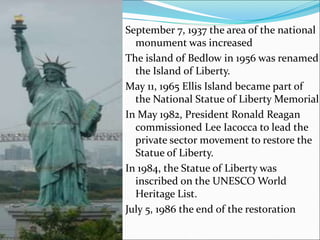 September 7, 1937 the area of the national
monument was increased
The island of Bedlow in 1956 was renamed
the Island of Liberty.
May 11, 1965 Ellis Island became part of
the National Statue of Liberty Memorial
In May 1982, President Ronald Reagan
commissioned Lee Iacocca to lead the
private sector movement to restore the
Statue of Liberty.
In 1984, the Statue of Liberty was
inscribed on the UNESCO World
Heritage List.
July 5, 1986 the end of the restoration
 