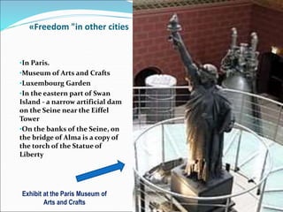 «Freedom "in other cities
•In Paris.
•Museum of Arts and Crafts
•Luxembourg Garden
•In the eastern part of Swan
Island - a narrow artificial dam
on the Seine near the Eiffel
Tower
•On the banks of the Seine, on
the bridge of Alma is a copy of
the torch of the Statue of
Liberty
Exhibit at the Paris Museum of
Arts and Crafts
 