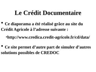 Le Crédit Documentaire
• Ce diaporama a été réalisé grâce au site du
Crédit Agricole à l’adresse suivante :
•http://www.credica.credit-agricole.fr/cd/data/
• Ce site permet d’autre part de simuler d’autres
solutions possibles de CREDOC
 
