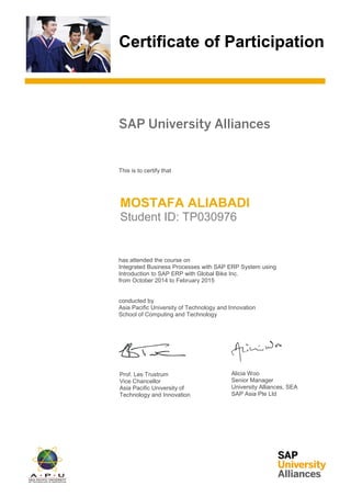 Certificate of Participation
SAP University Alliances
This is to certify that
has attended the course on
Integrated Business Processes with SAP ERP System using
Introduction to SAP ERP with Global Bike Inc.
from October 2014 to February 2015
conducted by
Asia Pacific University of Technology and Innovation
School of Computing and Technology
Prof. Les Trustrum
Vice Chancellor
Asia Pacific University of
Technology and Innovation
Alicia Woo
Senior Manager
University Alliances, SEA
SAP Asia Pte Ltd
MOSTAFA ALIABADI
Student ID: TP030976
 