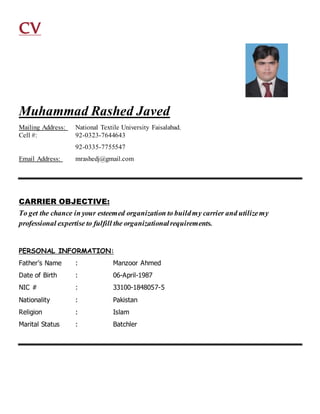 CV
Muhammad Rashed Javed
Mailing Address: National Textile University Faisalabad.
Cell #: 92-0323-7644643
92-0335-7755547
Email Address: mrashedj@gmail.com
CARRIER OBJECTIVE:
To get the chance in your esteemed organization to buildmy carrier and utilizemy
professional expertise to fulfill the organizationalrequirements.
PERSONAL INFORMATION:
Father’s Name : Manzoor Ahmed
Date of Birth : 06-April-1987
NIC # : 33100-1848057-5
Nationality : Pakistan
Religion : Islam
Marital Status : Batchler
 