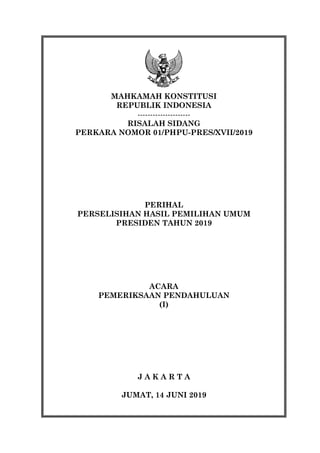 rtin
MAHKAMAH KONSTITUSI
REPUBLIK INDONESIA
---------------------
RISALAH SIDANG
PERKARA NOMOR 01/PHPU-PRES/XVII/2019
PERIHAL
PERSELISIHAN HASIL PEMILIHAN UMUM
PRESIDEN TAHUN 2019
ACARA
PEMERIKSAAN PENDAHULUAN
(I)
J A K A R T A
JUMAT, 14 JUNI 2019
 