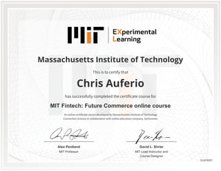 MIT Professor
Alex Pentland
MIT Lead Instructor and
Course Designer
David L. Shrier
Massachusetts Institute of Technology
MIT Fintech: Future Commerce online course
Chris Auferio
This is to certify that
has successfully completed the certificate course for
An online certificate course developed by Massachusetts Institute of Technology
Connection Science in collaboration with online education company, GetSmarter.
151676067
 