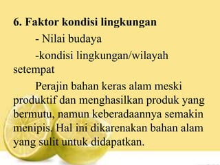 6. Faktor kondisi lingkungan
- Nilai budaya
-kondisi lingkungan/wilayah
setempat
Perajin bahan keras alam meski
produktif dan menghasilkan produk yang
bermutu, namun keberadaannya semakin
menipis. Hal ini dikarenakan bahan alam
yang sulit untuk didapatkan.
 
