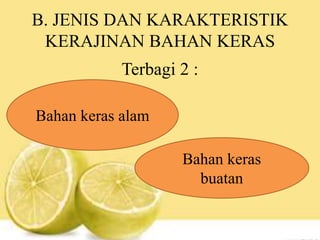 B. JENIS DAN KARAKTERISTIK
KERAJINAN BAHAN KERAS
Terbagi 2 :
Bahan keras alam
Bahan keras
buatan
 