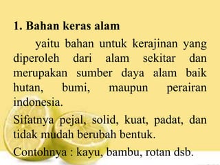 1. Bahan keras alam
yaitu bahan untuk kerajinan yang
diperoleh dari alam sekitar dan
merupakan sumber daya alam baik
hutan, bumi, maupun perairan
indonesia.
Sifatnya pejal, solid, kuat, padat, dan
tidak mudah berubah bentuk.
Contohnya : kayu, bambu, rotan dsb.
 