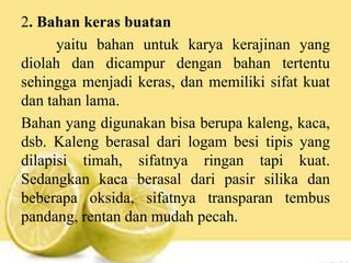 2. Bahan keras buatan
yaitu bahan untuk karya kerajinan yang
diolah dan dicampur dengan bahan tertentu
sehingga menjadi keras, dan memiliki sifat kuat
dan tahan lama.
Bahan yang digunakan bisa berupa kaleng, kaca,
dsb. Kaleng berasal dari logam besi tipis yang
dilapisi timah, sifatnya ringan tapi kuat.
Sedangkan kaca berasal dari pasir silika dan
beberapa oksida, sifatnya transparan tembus
pandang, rentan dan mudah pecah.
 