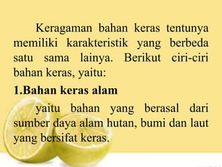 Keragaman bahan keras tentunya
memiliki karakteristik yang berbeda
satu sama lainya. Berikut ciri-ciri
bahan keras, yaitu:
1.Bahan keras alam
yaitu bahan yang berasal dari
sumber daya alam hutan, bumi dan laut
yang bersifat keras.
 
