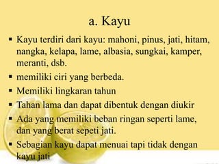 a. Kayu
 Kayu terdiri dari kayu: mahoni, pinus, jati, hitam,
nangka, kelapa, lame, albasia, sungkai, kamper,
meranti, dsb.
 memiliki ciri yang berbeda.
 Memiliki lingkaran tahun
 Tahan lama dan dapat dibentuk dengan diukir
 Ada yang memiliki beban ringan seperti lame,
dan yang berat sepeti jati.
 Sebagian kayu dapat menuai tapi tidak dengan
kayu jati
 