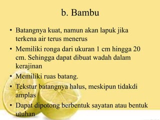 b. Bambu
• Batangnya kuat, namun akan lapuk jika
terkena air terus menerus
• Memiliki ronga dari ukuran 1 cm hingga 20
cm. Sehingga dapat dibuat wadah dalam
kerajinan
• Memiliki ruas batang.
• Tekstur batangnya halus, meskipun tidakdi
amplas
• Dapat dipotong berbentuk sayatan atau bentuk
utuhan
 