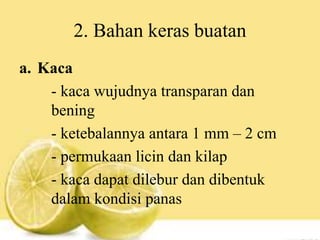 2. Bahan keras buatan
a. Kaca
- kaca wujudnya transparan dan
bening
- ketebalannya antara 1 mm – 2 cm
- permukaan licin dan kilap
- kaca dapat dilebur dan dibentuk
dalam kondisi panas
 