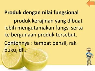 Produk dengan nilai fungsional
produk kerajinan yang dibuat
lebih mengutamakan fungsi serta
ke bergunaan produk tersebut.
Contohnya : tempat pensil, rak
buku, dll.
 