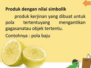 Produk dengan nilai simbolik
produk kerjinan yang dibuat untuk
pola tertentuyang mengantikan
gagasanatau objek tertentu.
Contohnya : pola baju
 