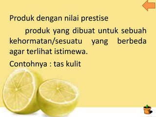 Produk dengan nilai prestise
produk yang dibuat untuk sebuah
kehormatan/sesuatu yang berbeda
agar terlihat istimewa.
Contohnya : tas kulit
 