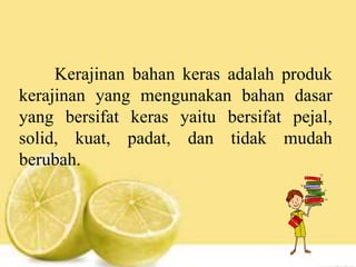 Kerajinan bahan keras adalah produk
kerajinan yang mengunakan bahan dasar
yang bersifat keras yaitu bersifat pejal,
solid, kuat, padat, dan tidak mudah
berubah.
 