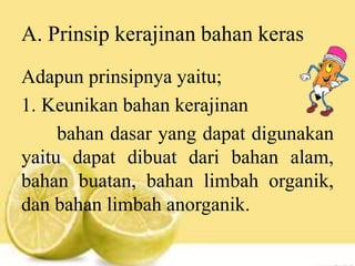 A. Prinsip kerajinan bahan keras
Adapun prinsipnya yaitu;
1. Keunikan bahan kerajinan
bahan dasar yang dapat digunakan
yaitu dapat dibuat dari bahan alam,
bahan buatan, bahan limbah organik,
dan bahan limbah anorganik.
 