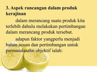 3. Aspek rancangan dalam produk
kerajinan
dalam merancang suatu produk kita
terlebih dahulu melakukan pertimbangan
dalam merancang produk tersebut.
adapun faktor yangperlu menjadi
bahan acuan dan pertimbangan untuk
permasalasahn objektif ialah:
 