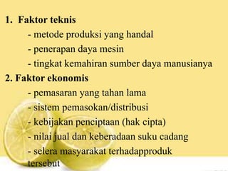 1. Faktor teknis
- metode produksi yang handal
- penerapan daya mesin
- tingkat kemahiran sumber daya manusianya
2. Faktor ekonomis
- pemasaran yang tahan lama
- sistem pemasokan/distribusi
- kebijakan penciptaan (hak cipta)
- nilai jual dan keberadaan suku cadang
- selera masyarakat terhadapproduk
tersebut
 
