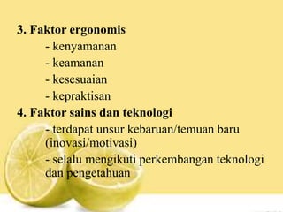 3. Faktor ergonomis
- kenyamanan
- keamanan
- kesesuaian
- kepraktisan
4. Faktor sains dan teknologi
- terdapat unsur kebaruan/temuan baru
(inovasi/motivasi)
- selalu mengikuti perkembangan teknologi
dan pengetahuan
 