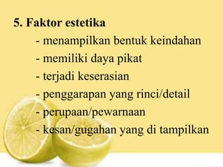 5. Faktor estetika
- menampilkan bentuk keindahan
- memiliki daya pikat
- terjadi keserasian
- penggarapan yang rinci/detail
- perupaan/pewarnaan
- kesan/gugahan yang di tampilkan
 