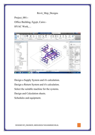 DESIGNED BY_ENGINEER, ABDELRAOUF MUHAMMAD BELAL 1
Revit_Mep_Designs
Project_001:-
Office Building, Egypt, Cairo:-
HVAC Work,…
Design a Supply System and it's calculation.
Design a Return System and it's calculation.
Select the suitable machine for the systems.
Design and Calculation sheets.
Schedules and equipment.
 