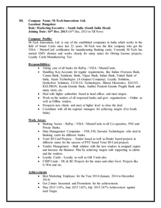 III. Company Name: M-Tech Innovations Ltd.
Location: Bangalore
Role: Marketing Executive – South India (South India Head)
Joining Date: 16th Dec. 2013 (16th Dec. 2013 to Till Now)
Company Profile:
M-Tech Innovations Ltd. is one of the established companies in India which works in the
field of Smart Cards since last 22 years. M-Tech was the first company who got the
VISA / MasterCard certification for manufacturing Banking cards. Currently M-Tech has
started EMV division and works closely for many states for Driving License projects,
Loyalty Cards Manufacturing Too.
Responsibilities:
 Taking care of all banks for RuPay / VISA / MasterCards.
 Handling Key Accounts for regular requirements, like Indian Overseas Bank,
Canara Bank, Syndicate Bank, Vijaya Bank, Indian Bank, United Bank of
India, Atyati Technologies (A Genpact Company), Loyalty Solutions,
Qwikcilver Solutions, CCD, UL Technologies, Bharat Electronics, ELCOT,
KELTRON, Kerala Gramin Bank, Andhra Pradesh Gramin Pragthi Bank and
many more, etc.
 Deal with higher authorities based in head offices and meet targets.
 Work on the tenders of all respected banks and govt. organizations – Online as
well as Offline tenders.
 Prospects new clients and meet at higher level to close the deal.
 Coordinate with all the regional managers for achieving targets (For South
India).
Work Areas:
 Banking Sector – RuPay / VISA / MasterCards to all Co-operative, PSU and
Private Banks.
 Data Management Companies – FSS, FIS, Sarvatra Technologies who deal in
Banking cards for different banks.
 Voter ID Card Projects – Tender based as well as Dealer based projects in
different states for the success of PVC based Voter ID Card projects.
 Vendor Management – Built relation with the new vendors in assigned region
and increase the Business Plan by achieving targets with supporting to clients
and the vendors.
 Loyalty Cards – Loyalty as well as Gift Cards also.
 CHIP Cards – DL & RC Projects for the states and other Govt. Projects like
U-Win and etc.
Achievements
 Best Marketing Employee for the Year 2014 (January 2014 to December
2014)
 Got 2 times Increment and Promotions for the achievements.
 May 2015 110%, June 2015 142%, July 2015 247% Achievement against
total Target.
 