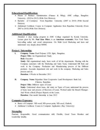 EducationalQualification:
 Master of Business Administration (Finance & Mktg), AMC college, Bangalore
University. (2010 to 2012) (With First Division).
 Bachelor of Commerce From Rajasthan University. (2007 to 2010) (With Second
Division).
 Addational Certificate Cource in Computer Application from Rajasthan University (From
2007 to 2010) (With First Division).
Additional Qualification:
Attended 2 days traning program in AMC College organised by Kerala University.
Lecture given by Mr. Paul Zane Pilzer, is an American economist, New York Times
best-selling author and social entrepreneur. On Multi Level Marketing and learn and
understand very deeply about MMM.
Project / Internship:
I. Company Name: Pearl Polymer LTD. Jigini, Bangalore.
Project Title: An Organisational Study
Role: Executive
Study: Did organisational study, learn work of all the departments. Meeting with the
Company customers with the Marketing and Sales Team, Understand HR Role and
work in the Company. Production and Manufacturing process of the Different
products. Accounts department role and work in the company. Marketing and Sales
process and etc.
Duration: 4 Weeks in December 2011
II. Company Name: Rajasthan State Cooperative Land Development Bank Ltd,
Chirawa, Rajasthan.
Project Title: Different types of Loans
Study: Understand about loans, did study on Types of Loan; understand the process
of loans issue and process of Recovery of Loans. Worked under the Branch Manager.
And Wrote a Book (Project Report) on the Loans.
Duration: One month Internship in June 2012
Computer Exposure:
 Basics of Computer: MS-word, MS-power point, MS-excel, Outlook.
 Additional Certificate Course in Computer Application (Raj. University)
Strengths:
Punctual, Responsible, Good communication skill, Flexible, Good Team Member and
Leadership Quality.
 