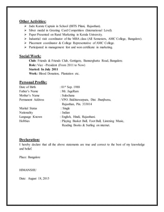 Other Activities:
 Judo Karate Captain in School (BITS Pilani, Rajasthan).
 Silver medal in Greeting Card Competition (International Level).
 Paper Presented on Rural Marketing in Kerala University.
 Industrial visit coordinator of the MBA class (All Semesters, AMC College, Bangalore).
 Placement coordinator & College Representative of AMC College.
 Participated in management fest and won certificate in marketing.
Social Work:
Club: Friends & Friends Club, Gottigere, Bannerghatta Road, Bangalore.
Role: Vice –President (From 2011 to Now)
Started: In July 2011
Work: Blood Donation, Plantation etc.
Personal Profile:
Date of Birth : 01st Sep. 1988
Father’s Name : Mr. JageRam
Mother’s Name : Sulochana
Permanent Address : VPO. Bakhtawarpura, Dist. Jhunjhunu,
Rajasthan, Pin. 333014
Marital Status : Single
Nationality : Indian
Language Known : English, Hindi, Rajasthani.
Hobbies : Playing Basket Ball, Foot Ball, Listening Music,
Reading Books & Surfing on internet.
Declaration:
I hereby declare that all the above statements are true and correct to the best of my knowledge
and belief.
Place: Bangalore
HIMANSHU
Date: August 18, 2015
 