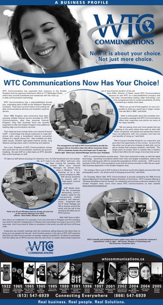 WTC Communications has expanded their presence to the Greater
Kingston Area by opening a downtown office at 177 Wellington Street
where they provide businesses and residences with the most up-
to-date communication technology.
WTC Communications has a well-established founda-
tion, originating back to1932 as the Westport Telephone
Company. They have a proven history of providing reli-
able communications services and excellent customer
service.
Since 1998, Kingston area consumers have been
enjoying reliable Internet service provided by WTC
Communications, after they acquired Internet
Kingston. Now their business focus has recently
expanded to offer the Greater Kingston Area additional
leading edge communication services.
Their latest services include Voice over Internet Protocol
(VoIP) - a technology that allows customers to make tele-
phone calls using a broadband Internet connection
instead of a regular phone line. Also available are dedi-
cated access, wireless high-speed Internet access, long
distance savings plans, alarm monitoring and systems.
Tom Lynn, President of WTC Communications, knows
first hand that his communication solutions are ground-
breaking. He uses VoIP on a daily basis, as WTC operates
their entire business on VoIP.
"If I take my VoIP phone and plug it in wherever I am, it’s fully functional and I am accessi-
ble, as if I was in my own office," said Lynn, who
has been running the company with
brother Steve Lynn, General
Manager, for almost thirty
years in Westport. "This is
allowing us as a tele-
phone company to offer
VoIP service anywhere
to anyone with a
high-speed Internet
connection."
VoIP ideally bene-
fits the increasingly
demanding commu-
nication needs for the
ever-growing mobile
workforce and telecom-
muter. Customers with
the IP Voice Package can
talk to anyone around the
world, and the call is free
as long as all callers are on
WTC’s service.
With VoIP, there is defin-
itive return on investment. For example, if you live and work in Kingston and the company
you work for has their headquarters in Ottawa, then everywhere you plug in you are in a 613
area code. And if you travel to Tokyo or anywhere in the world, you still call from a 613 area
code.
Customers can simplify meetings with the conference calling features that allow them to
bring up to six people into the call. And if another person in the call is a WTC VoIP customer
then they can also bring in another six people, making it possible for 12 callers to participate.
If all the callers are on WTC’s service, then the call is free, no matter where these customers
are or how long the duration of the call.
Dave Keith, Director of Sales, joined WTC Communications
because he saw WTC as a well-established company that
has been incorporating leading edge technology over
time, bringing services to market successfully, all while
maintaining a steady client base.
"When you put all of that together, it’s very com-
parable to what you would see in larger compa-
nies like Bell or IBM," said Keith.
Keith is enthusiastic about the complete com-
munication package that WTC Communications
offers their customers and points out some of
the major benefits.
"We are seeing more and more people that are
getting to the point where they want to deal with
fewer companies, and people are saying they want to
have one statement, with one company, and have the
cost benefits of doing so," said Keith.
"We’re trying to simplify things for our customers, and
give them the opportunity of one invoice. At end of the
day when you’ve got one company to deal with, you’ve
got to choose that company carefully," said Keith. "For
single point of contact, there is nobody else in Eastern
Ontario that offers the full range of services that we do."
WTC is a communications success story. They have continued to keep up with the latest
technology - launching innovations before their main and largest competitors, while at the
same time making every effort to exceed the expectations of their customers. VoIP is just an
example of this; WTC Communications is the first full service provider to offer this as a qual-
ified business application in the Greater Kingston Area.
"An analogy I like to use is VoIP is doing to the phone world what digital cameras did to the
photography world - the whole world is changing around this," said Keith.
On Thursday, March 24th, WTC Communications is proudly presenting the 2005 Annual
General Meeting for the Greater Kingston Chamber of Commerce. WTC's newest offering is
"Wireless Broadband Internet Access", for residential and business customers located in the
Greater Kingston Area. Learn more about WTC Communications on their website
www.wtccommunications.ca
WTC Communications Now Has Your Choice!
Now it is about your choice.
Not just more choice.
A B U S I N E S S P R O F I L E
Real business. Real people. Real Solutions.
Voice over IP and Wireless Internet Access are just two
of the newest offerings from WTC.
(Above - Dave Keith, Director of Sales)
The management and staff of WTC Communications provide the
company with an innovative vision that allows consumers choice.
WTC is a business success story that began over 70 years ago.
(Left to right - Steve Lynn, General Manager and Tom Lynn, President)
WTC's friendly and professional team makes every effort to exceed the customer's
expectations. (Left to right - Jeff Crowe, Director of Technology and
Tina Donovan, Customer Care)
wtccommunications.ca
(613) 547-6939 Connecting Everywhere (866) 547-6939
1932Telephone
Service in
Westport
1965Dial Crossbar
Switch Installed
Dec. 18th
1965New Dial Office
Party Lines
Reduced to 10
1965Public
Payphones
Provided
1985Party Lines
Reduced to 4
1989Digital DMS10
Switch
Installed
1991911 Emergency
Service
Implemented
1996Internet
Service
Provider
1997Extensive Fibre
Optic Cable
Lines Installed
2001HighSpeed DSL
Service
Provider
2002Private Line Service
Independent Long
Distance Provider
2004ALARM
Security Service
Provider
2004voIP Service
Provider
2005Wireless
Service
Provider
 